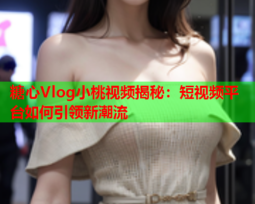 糖心Vlog小桃视频揭秘：短视频平台如何引领新潮流  第2张