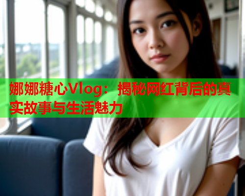 娜娜糖心Vlog：揭秘网红背后的真实故事与生活魅力  第1张
