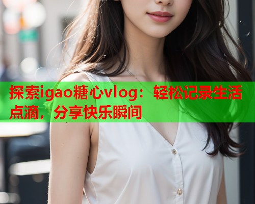 探索igao糖心vlog：轻松记录生活点滴，分享快乐瞬间  第1张