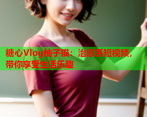 糖心Vlog柚子猫：治愈系短视频，带你享受生活乐趣  第2张