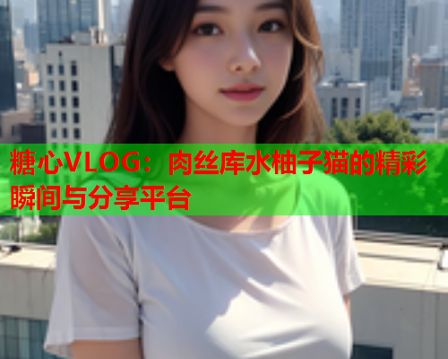 糖心VLOG：肉丝库水柚子猫的精彩瞬间与分享平台  第1张
