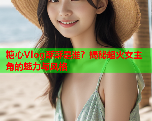糖心Vlog酥酥是谁？揭秘超火女主角的魅力与风格  第1张