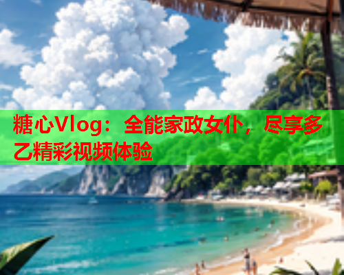 糖心Vlog：全能家政女仆，尽享多乙精彩视频体验  第1张