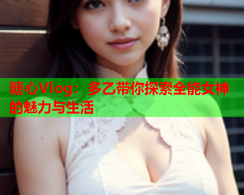 糖心Vlog：多乙带你探索全能女神的魅力与生活  第2张