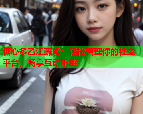 糖心多乙江疏影：轻松管理你的社交平台，畅享互动乐趣  第1张