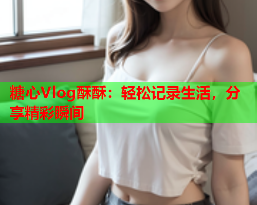 糖心Vlog酥酥：轻松记录生活，分享精彩瞬间  第1张
