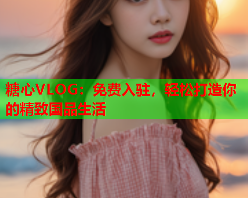 糖心VLOG：免费入驻，轻松打造你的精致国品生活  第1张
