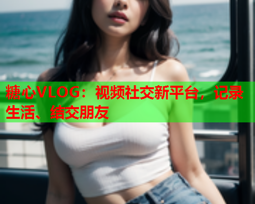 糖心VLOG：视频社交新平台，记录生活、结交朋友  第1张
