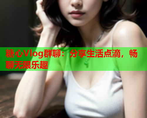 糖心Vlog群聊：分享生活点滴，畅聊无限乐趣  第1张