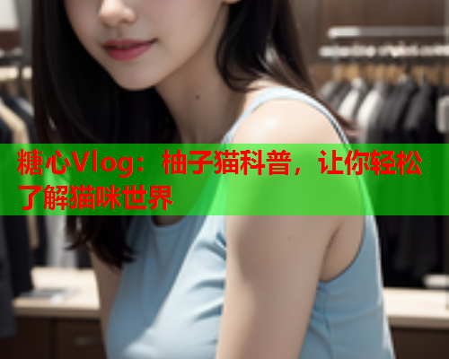 糖心Vlog：柚子猫科普，让你轻松了解猫咪世界  第1张