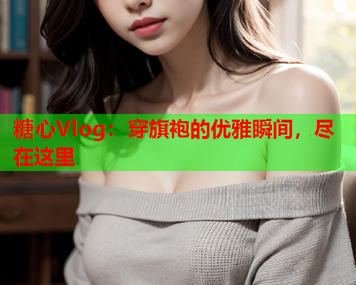 糖心Vlog：穿旗袍的优雅瞬间，尽在这里  第1张