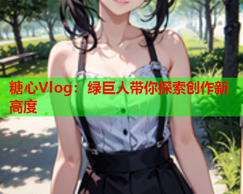 糖心Vlog：绿巨人带你探索创作新高度  第1张