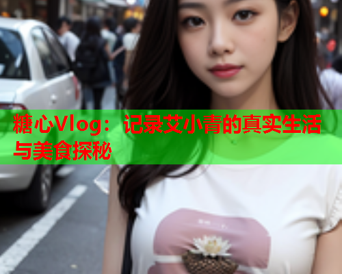 糖心Vlog：记录艾小青的真实生活与美食探秘  第1张