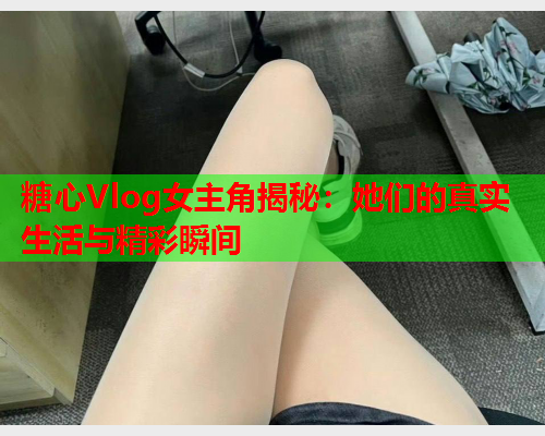 糖心Vlog女主角揭秘：她们的真实生活与精彩瞬间  第1张