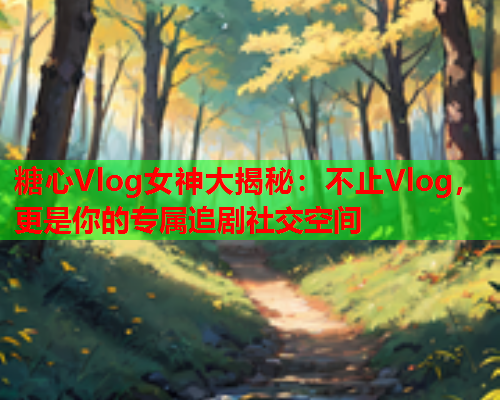 糖心Vlog女神大揭秘：不止Vlog，更是你的专属追剧社交空间  第1张