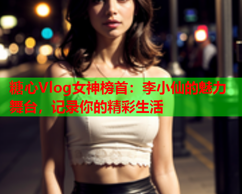 糖心Vlog女神榜首：李小仙的魅力舞台，记录你的精彩生活  第1张
