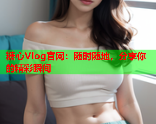 糖心Vlog官网：随时随地，分享你的精彩瞬间  第1张