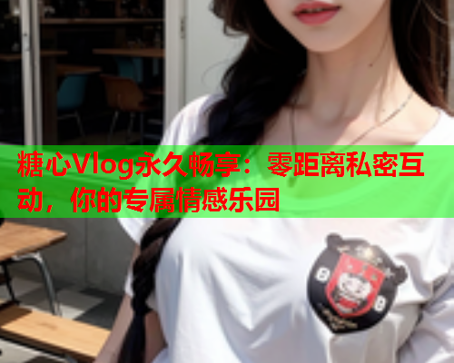 糖心Vlog永久畅享：零距离私密互动，你的专属情感乐园  第1张