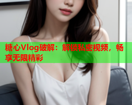 糖心Vlog破解：解锁私密视频，畅享无限精彩  第1张