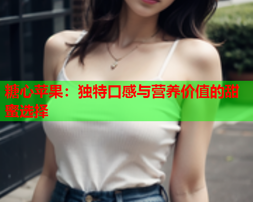 糖心苹果：独特口感与营养价值的甜蜜选择  第1张
