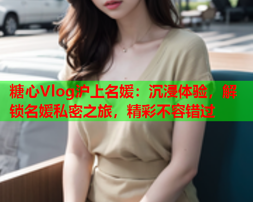 糖心Vlog沪上名媛：沉浸体验，解锁名媛私密之旅，精彩不容错过  第1张