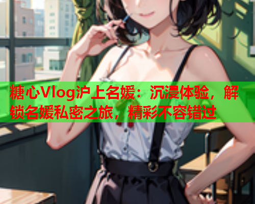 糖心Vlog沪上名媛：沉浸体验，解锁名媛私密之旅，精彩不容错过  第2张