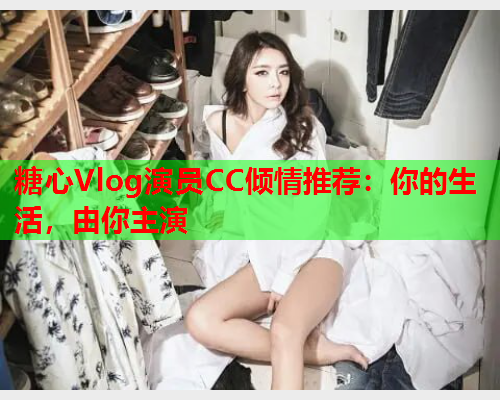 糖心Vlog演员CC倾情推荐：你的生活，由你主演  第2张