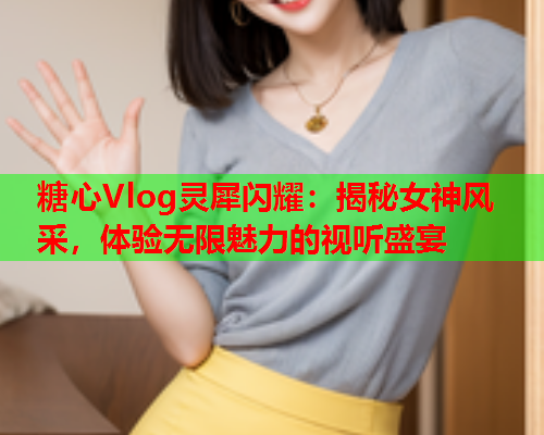 糖心Vlog灵犀闪耀：揭秘女神风采，体验无限魅力的视听盛宴  第2张