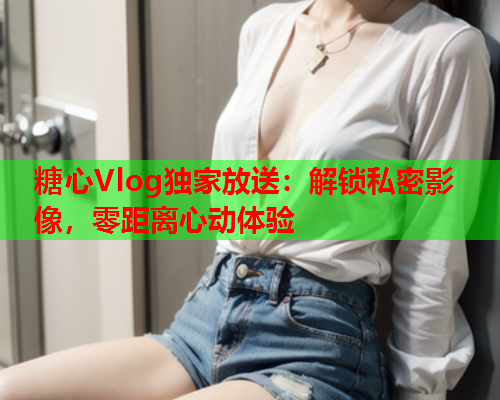 糖心Vlog独家放送：解锁私密影像，零距离心动体验  第2张