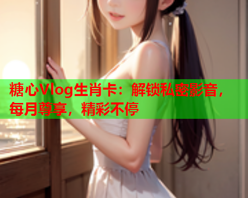 糖心Vlog生肖卡：解锁私密影音，每月尊享，精彩不停  第1张