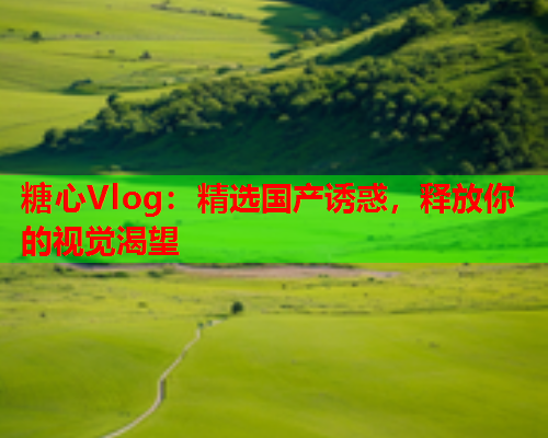 糖心Vlog：精选国产诱惑，释放你的视觉渴望  第1张