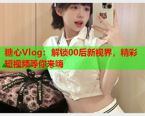 糖心Vlog：解锁00后新视界，精彩短视频等你来嗨  第1张