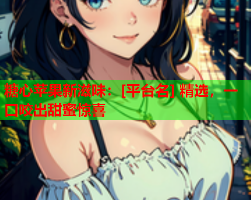 糖心苹果新滋味：[平台名] 精选，一口咬出甜蜜惊喜  第1张