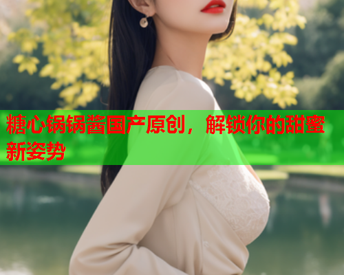 糖心锅锅酱国产原创，解锁你的甜蜜新姿势  第1张