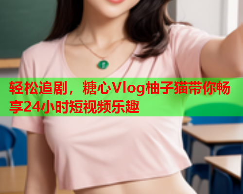轻松追剧，糖心Vlog柚子猫带你畅享24小时短视频乐趣  第1张