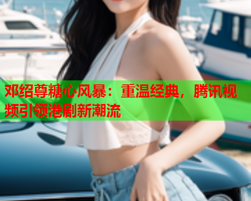 邓绍尊糖心风暴：重温经典，腾讯视频引领港剧新潮流  第1张
