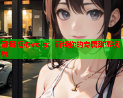 酥酥糖心volg：解锁你的专属甜蜜视界  第1张