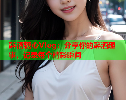 醉酒糖心Vlog：分享你的醉酒趣事，记录每个精彩瞬间  第2张