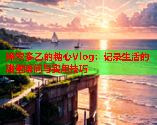 探索多乙的糖心Vlog：记录生活的甜蜜瞬间与实用技巧  第2张