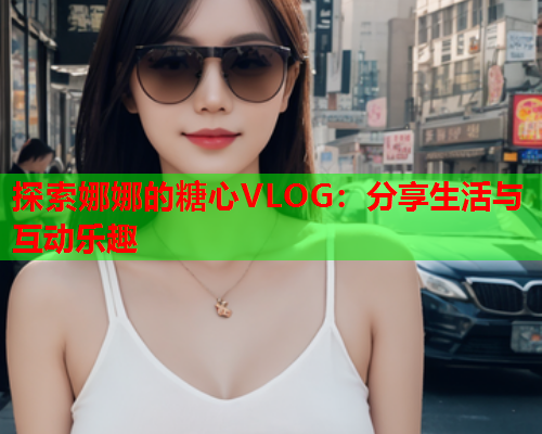 探索娜娜的糖心VLOG：分享生活与互动乐趣  第1张