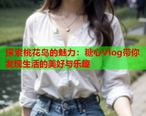 探索桃花岛的魅力：糖心Vlog带你发现生活的美好与乐趣  第1张