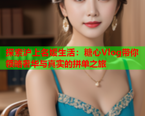 探索沪上名媛生活：糖心Vlog带你领略奢华与真实的拼单之旅  第1张
