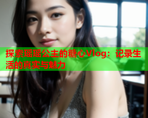 探索瑶瑶公主的糖心Vlog：记录生活的真实与魅力  第1张
