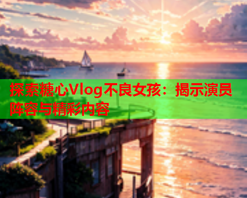 探索糖心Vlog不良女孩：揭示演员阵容与精彩内容  第1张