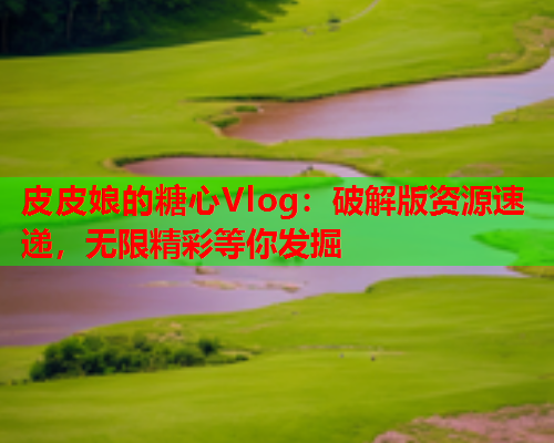 皮皮娘的糖心Vlog：破解版资源速递，无限精彩等你发掘  第1张