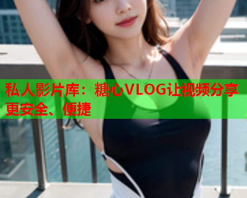私人影片库：糖心VLOG让视频分享更安全、便捷  第1张