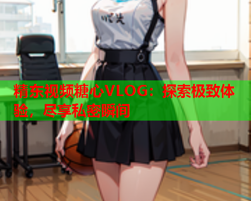 精东视频糖心VLOG：探索极致体验，尽享私密瞬间  第1张