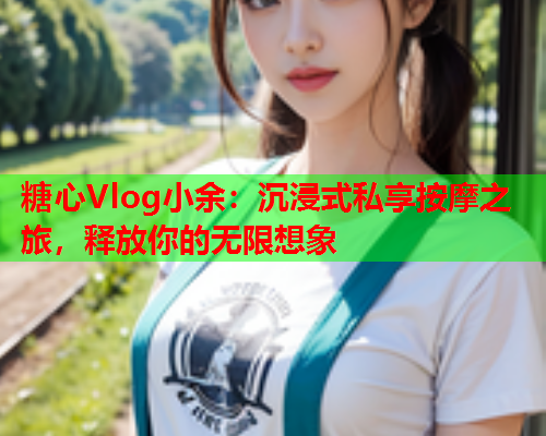 糖心Vlog小余：沉浸式私享按摩之旅，释放你的无限想象  第1张