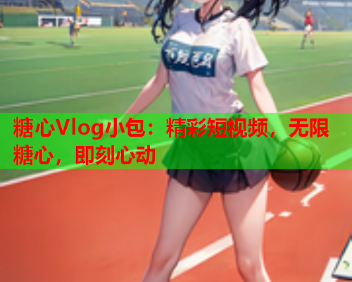 糖心Vlog小包：精彩短视频，无限糖心，即刻心动  第1张