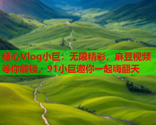 糖心Vlog小巨：无限精彩，麻豆视频等你解锁，91小巨邀你一起嗨翻天  第1张